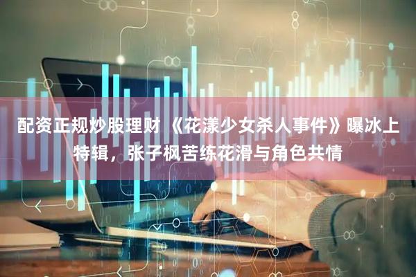 配资正规炒股理财 《花漾少女杀人事件》曝冰上特辑，张子枫苦练花滑与角色共情