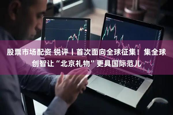 股票市场配资 锐评丨首次面向全球征集！集全球创智让“北京礼物”更具国际范儿
