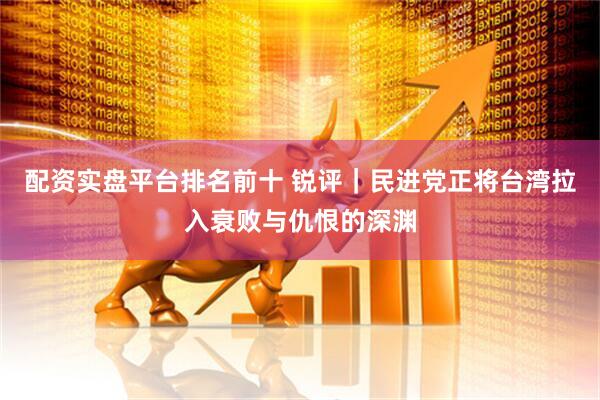 配资实盘平台排名前十 锐评｜民进党正将台湾拉入衰败与仇恨的深渊