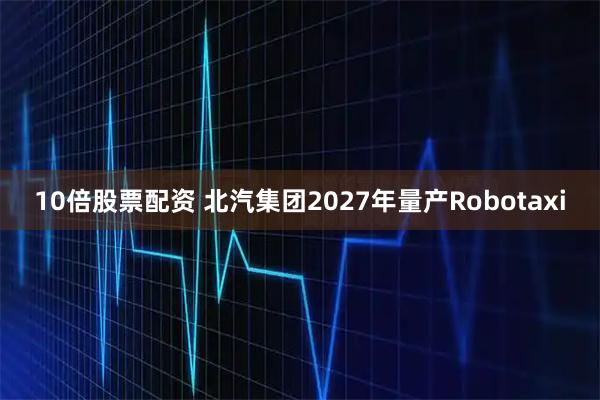 10倍股票配资 北汽集团2027年量产Robotaxi