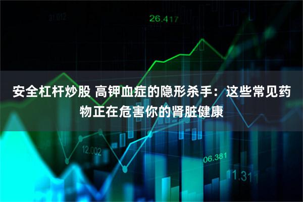 安全杠杆炒股 高钾血症的隐形杀手：这些常见药物正在危害你的肾脏健康