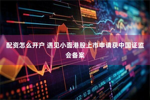 配资怎么开户 遇见小面港股上市申请获中国证监会备案