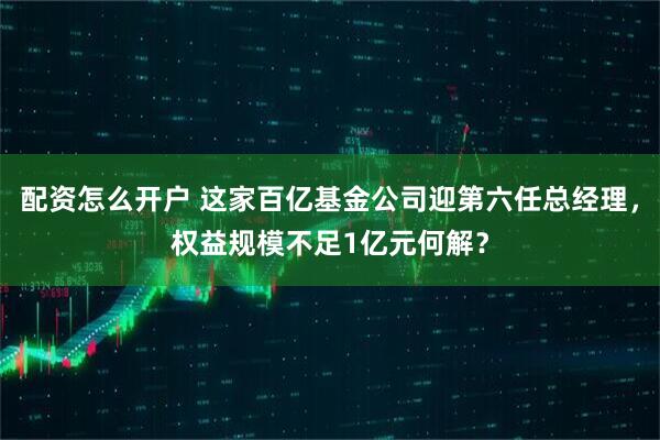 配资怎么开户 这家百亿基金公司迎第六任总经理，权益规模不足1亿元何解？