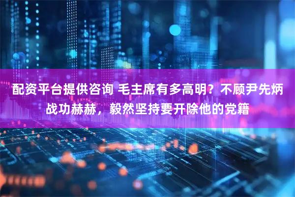配资平台提供咨询 毛主席有多高明？不顾尹先炳战功赫赫，毅然坚持要开除他的党籍