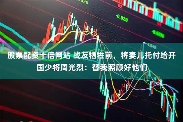 股票配资十倍网站 战友牺牲前，将妻儿托付给开国少将周光烈：替我照顾好他们