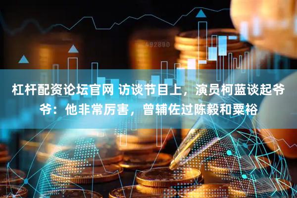 杠杆配资论坛官网 访谈节目上，演员柯蓝谈起爷爷：他非常厉害，曾辅佐过陈毅和粟裕