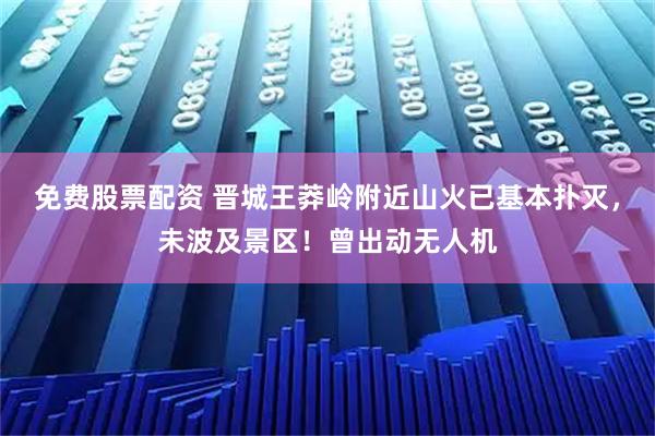免费股票配资 晋城王莽岭附近山火已基本扑灭，未波及景区！曾出动无人机
