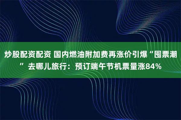 炒股配资配资 国内燃油附加费再涨价引爆“囤票潮” 去哪儿旅行：预订端午节机票量涨84%